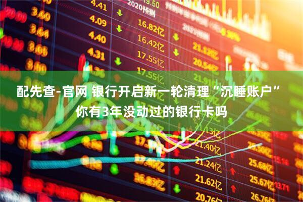 配先查-官网 银行开启新一轮清理“沉睡账户” 你有3年没动过的银行卡吗