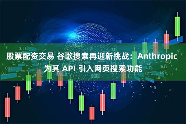股票配资交易 谷歌搜索再迎新挑战：Anthropic 为其 API 引入网页搜索功能