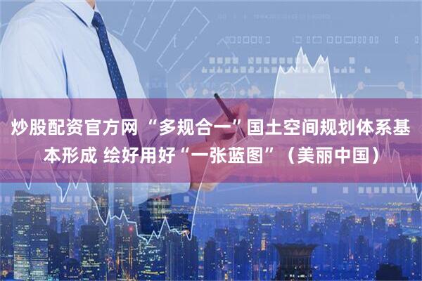 炒股配资官方网 “多规合一”国土空间规划体系基本形成 绘好用好“一张蓝图”（美丽中国）