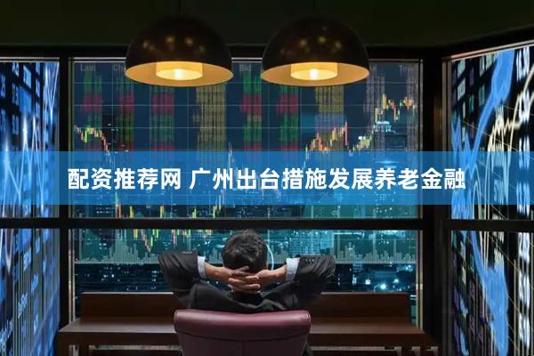 配资推荐网 广州出台措施发展养老金融