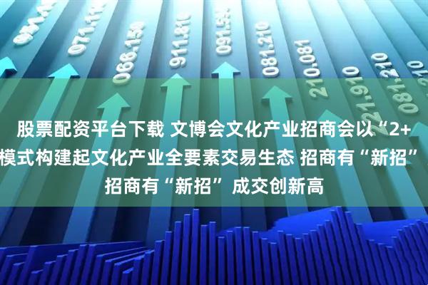股票配资平台下载 文博会文化产业招商会以“2+5+N”创新模式构建起文化产业全要素交易生态 招商有“新招” 成交创新高