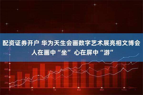 配资证券开户 华为天生会画数字艺术展亮相文博会 人在画中“坐” 心在屏中“游”