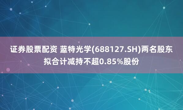 证券股票配资 蓝特光学(688127.SH)两名股东拟合计减持不超0.85%股份