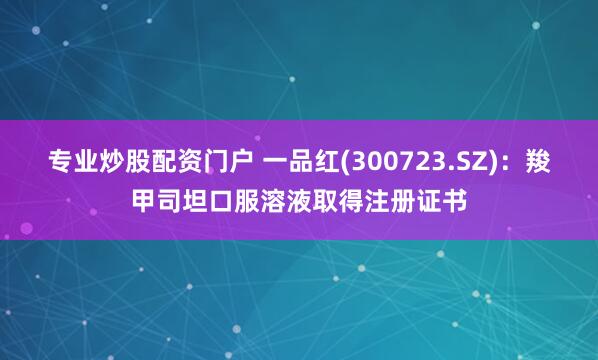 专业炒股配资门户 一品红(300723.SZ)：羧甲司坦口服溶液取得注册证书