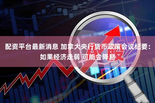 配资平台最新消息 加拿大央行货币政策会议纪要：如果经济走弱 可能会降息