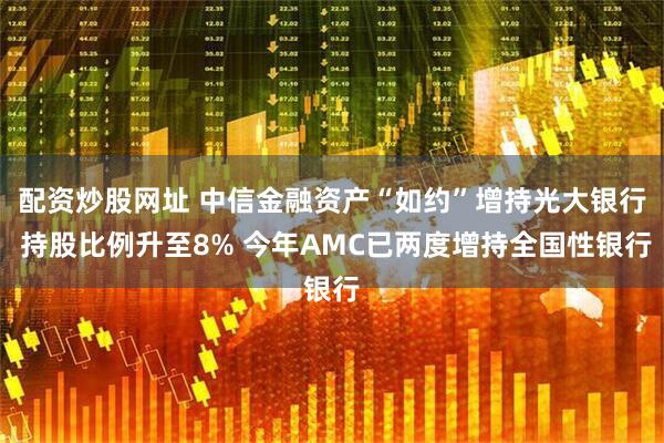配资炒股网址 中信金融资产“如约”增持光大银行 持股比例升至8% 今年AMC已两度增持全国性银行