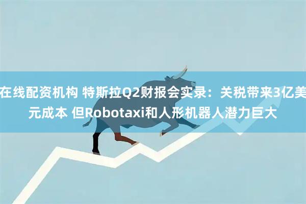 在线配资机构 特斯拉Q2财报会实录：关税带来3亿美元成本 但Robotaxi和人形机器人潜力巨大