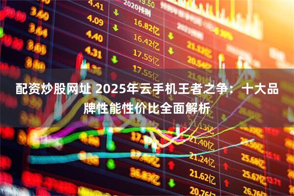 配资炒股网址 2025年云手机王者之争：十大品牌性能性价比全面解析