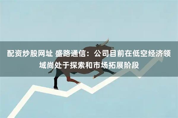 配资炒股网址 盛路通信：公司目前在低空经济领域尚处于探索和市场拓展阶段