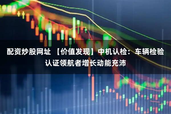 配资炒股网址 【价值发现】中机认检：车辆检验认证领航者增长动能充沛