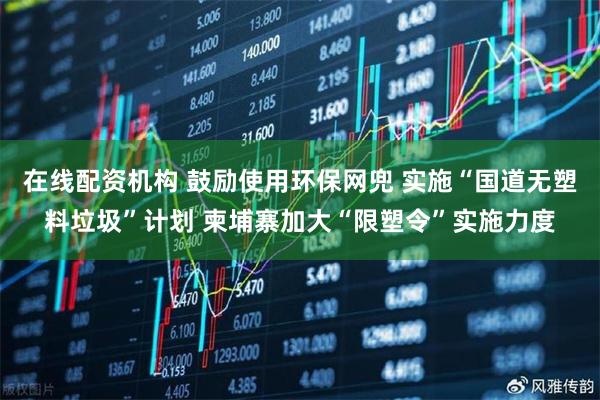 在线配资机构 鼓励使用环保网兜 实施“国道无塑料垃圾”计划 柬埔寨加大“限塑令”实施力度