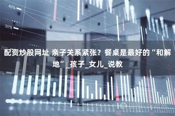 配资炒股网址 亲子关系紧张？餐桌是最好的“和解地”_孩子_女儿_说教