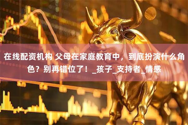在线配资机构 父母在家庭教育中，到底扮演什么角色？别再错位了！_孩子_支持者_情感
