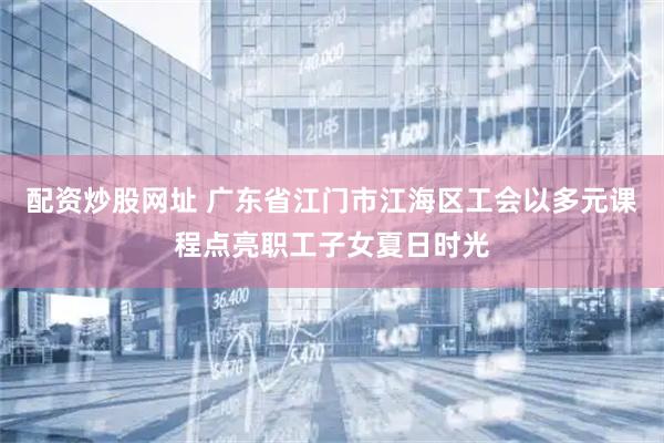 配资炒股网址 广东省江门市江海区工会以多元课程点亮职工子女夏日时光