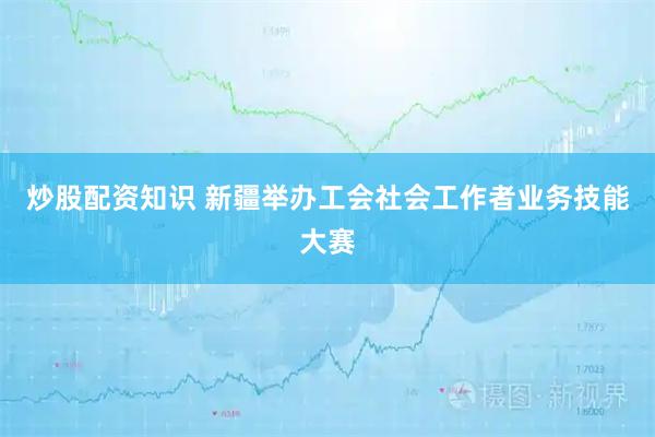 炒股配资知识 新疆举办工会社会工作者业务技能大赛
