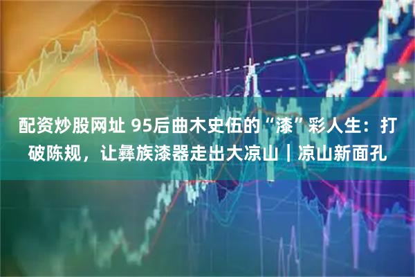 配资炒股网址 95后曲木史伍的“漆”彩人生：打破陈规，让彝族漆器走出大凉山｜凉山新面孔