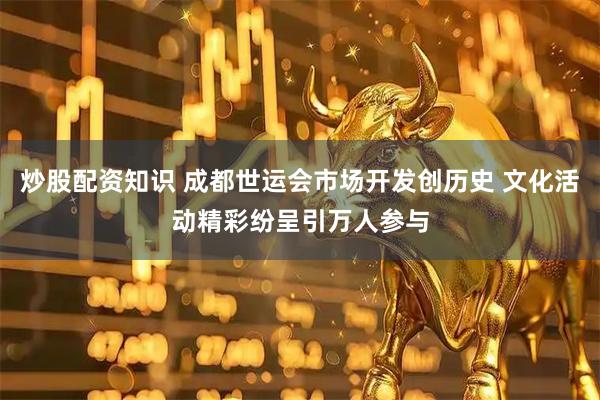 炒股配资知识 成都世运会市场开发创历史 文化活动精彩纷呈引万人参与