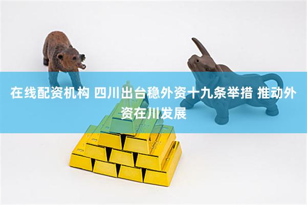 在线配资机构 四川出台稳外资十九条举措 推动外资在川发展