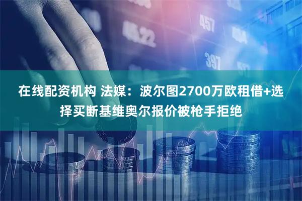 在线配资机构 法媒：波尔图2700万欧租借+选择买断基维奥尔报价被枪手拒绝