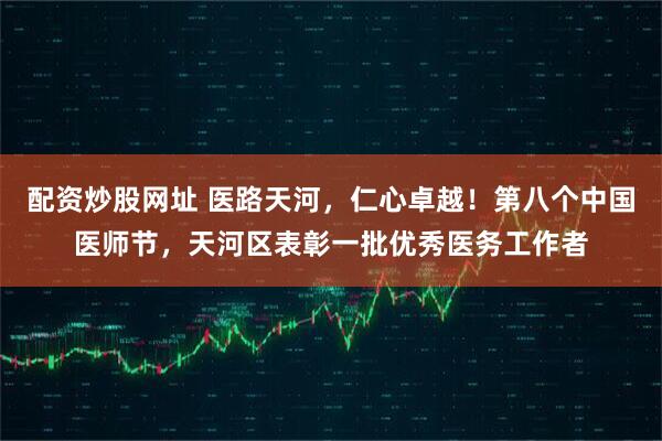 配资炒股网址 医路天河，仁心卓越！第八个中国医师节，天河区表彰一批优秀医务工作者