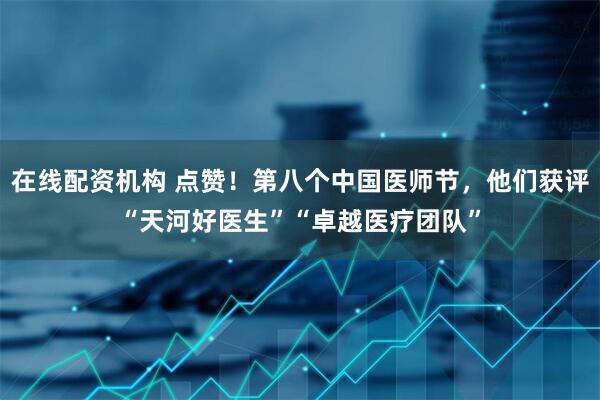 在线配资机构 点赞！第八个中国医师节，他们获评“天河好医生”“卓越医疗团队”