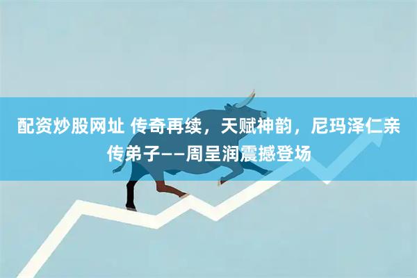 配资炒股网址 传奇再续，天赋神韵，尼玛泽仁亲传弟子——周呈润震撼登场