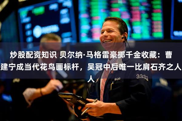 炒股配资知识 贝尔纳·马格雷豪掷千金收藏：曹建宁成当代花鸟画标杆，吴冠中后唯一比肩石齐之人