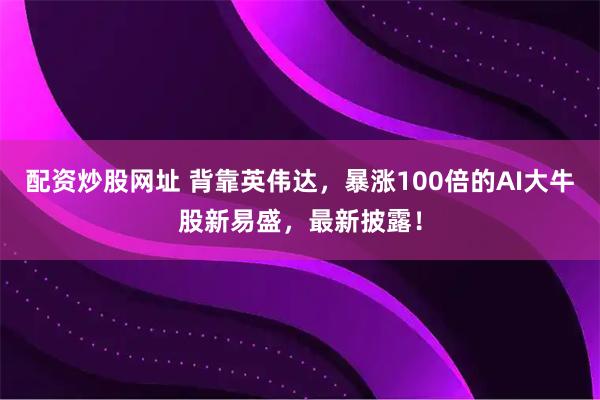 配资炒股网址 背靠英伟达，暴涨100倍的AI大牛股新易盛，最新披露！