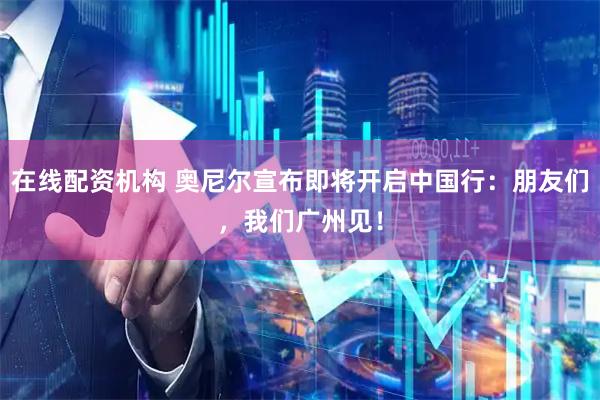 在线配资机构 奥尼尔宣布即将开启中国行：朋友们，我们广州见！
