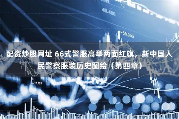 配资炒股网址 66式警服高举两面红旗，新中国人民警察服装历史图绘（第四章）