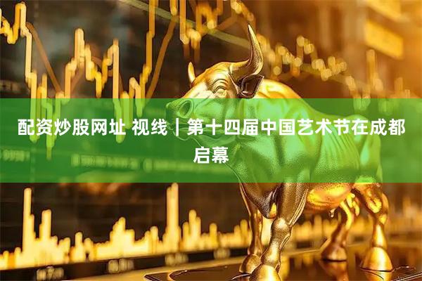 配资炒股网址 视线｜第十四届中国艺术节在成都启幕