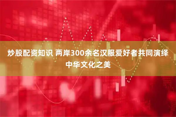 炒股配资知识 两岸300余名汉服爱好者共同演绎中华文化之美