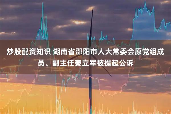 炒股配资知识 湖南省邵阳市人大常委会原党组成员、副主任秦立军被提起公诉