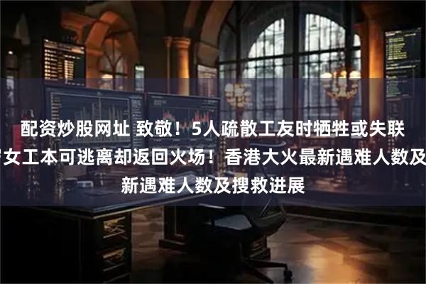 配资炒股网址 致敬！5人疏散工友时牺牲或失联，一75岁女工本可逃离却返回火场！香港大火最新遇难人数及搜救进展