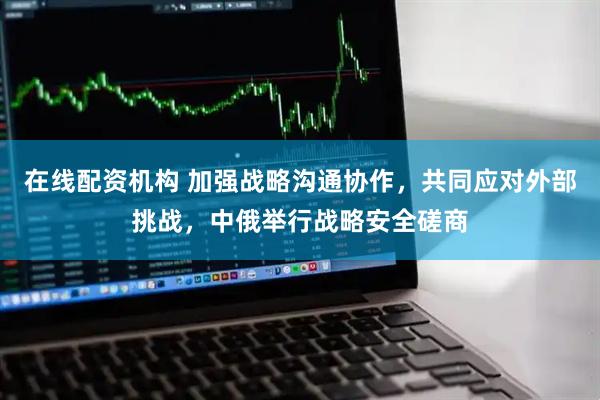 在线配资机构 加强战略沟通协作，共同应对外部挑战，中俄举行战略安全磋商