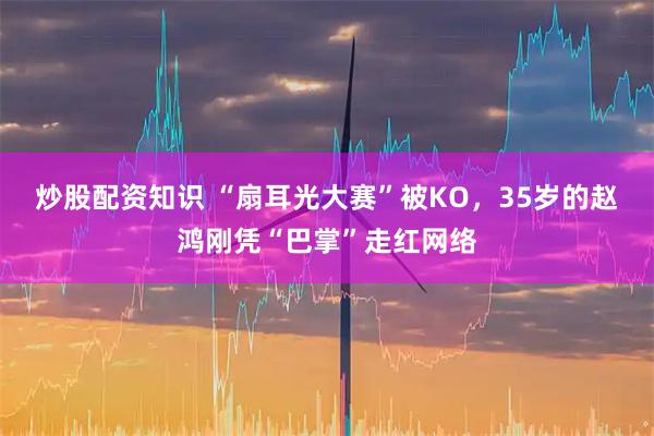 炒股配资知识 “扇耳光大赛”被KO，35岁的赵鸿刚凭“巴掌”走红网络