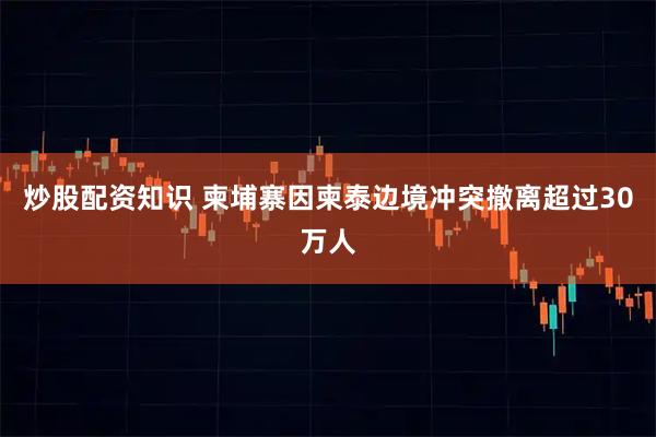 炒股配资知识 柬埔寨因柬泰边境冲突撤离超过30万人