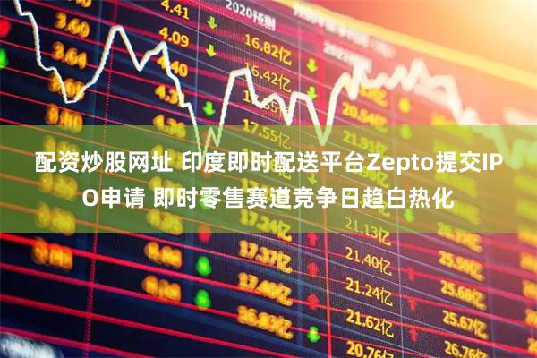 配资炒股网址 印度即时配送平台Zepto提交IPO申请 即时零售赛道竞争日趋白热化