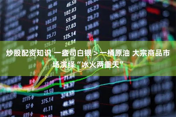 炒股配资知识 一盎司白银＞一桶原油 大宗商品市场演绎“冰火两重天”