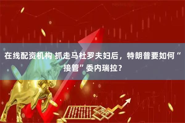 在线配资机构 抓走马杜罗夫妇后，特朗普要如何“接管”委内瑞拉？