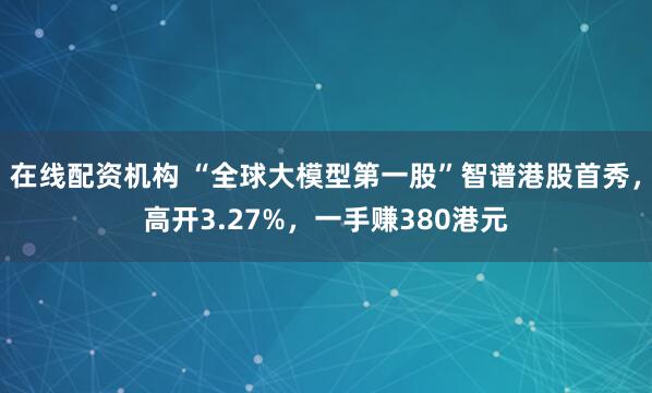 在线配资机构 “全球大模型第一股”智谱港股首秀，高开3.27%，一手赚380港元