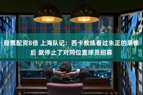 股票配资8倍 上海队记：西卡教练看过朱正的录像后 就停止了对同位置球员招募