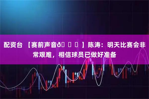 配资台 【赛前声音🎙】陈涛：明天比赛会非常艰难，相信球员已做好准备