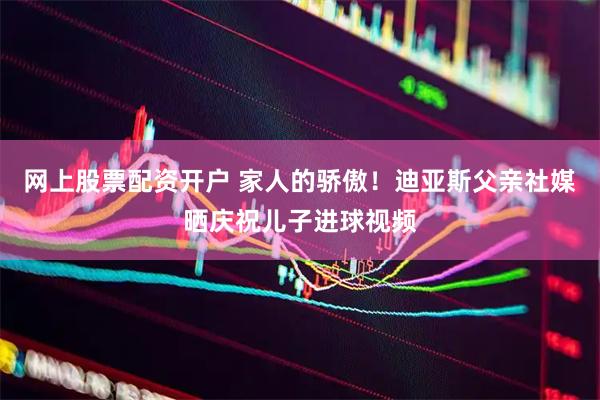 网上股票配资开户 家人的骄傲！迪亚斯父亲社媒晒庆祝儿子进球视频