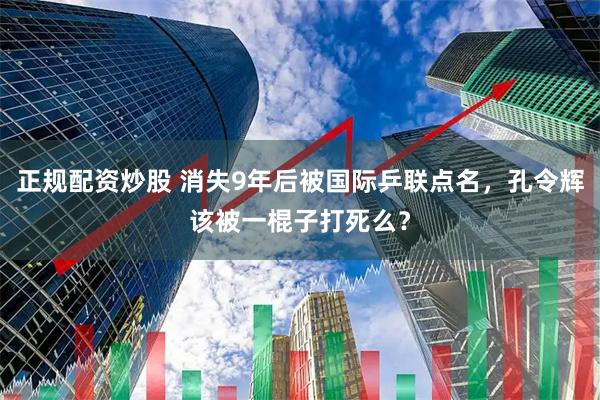正规配资炒股 消失9年后被国际乒联点名，孔令辉该被一棍子打死么？
