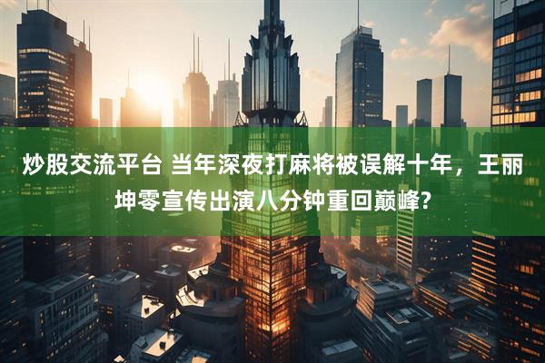 炒股交流平台 当年深夜打麻将被误解十年，王丽坤零宣传出演八分钟重回巅峰?