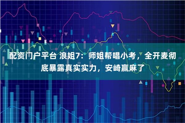 配资门户平台 浪姐7：师姐帮唱小考，全开麦彻底暴露真实实力，安崎赢麻了
