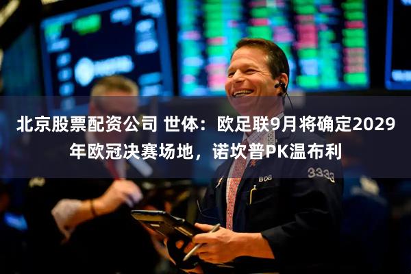 北京股票配资公司 世体：欧足联9月将确定2029年欧冠决赛场地，诺坎普PK温布利