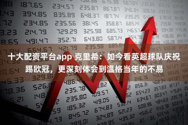 十大配资平台app 克里希：如今看英超球队庆祝踢欧冠，更深刻体会到温格当年的不易
