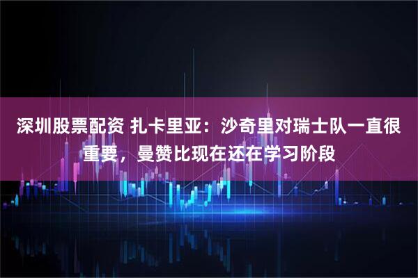 深圳股票配资 扎卡里亚：沙奇里对瑞士队一直很重要，曼赞比现在还在学习阶段